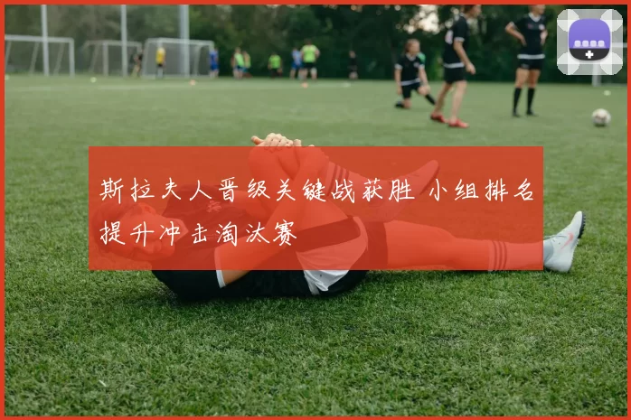 斯拉夫人晋级关键战获胜 小组排名提升冲击淘汰赛