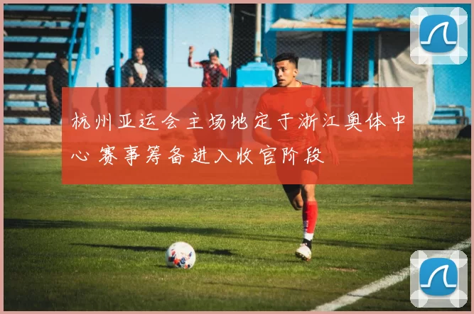 杭州亚运会主场地定于浙江奥体中心 赛事筹备进入收官阶段