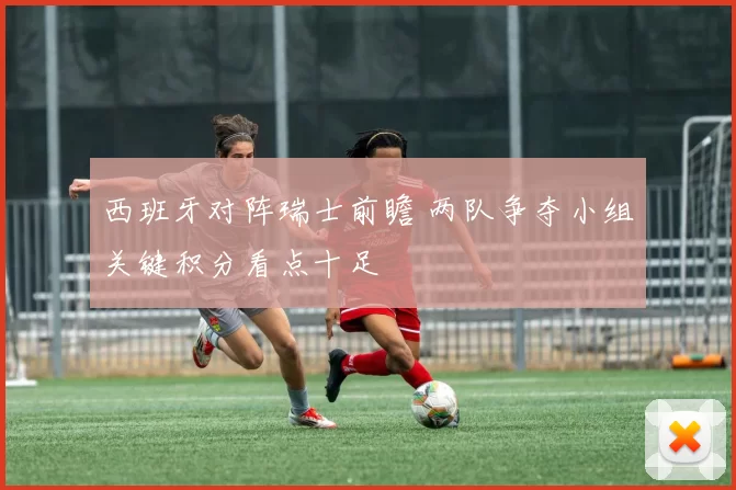 西班牙对阵瑞士前瞻 两队争夺小组关键积分看点十足