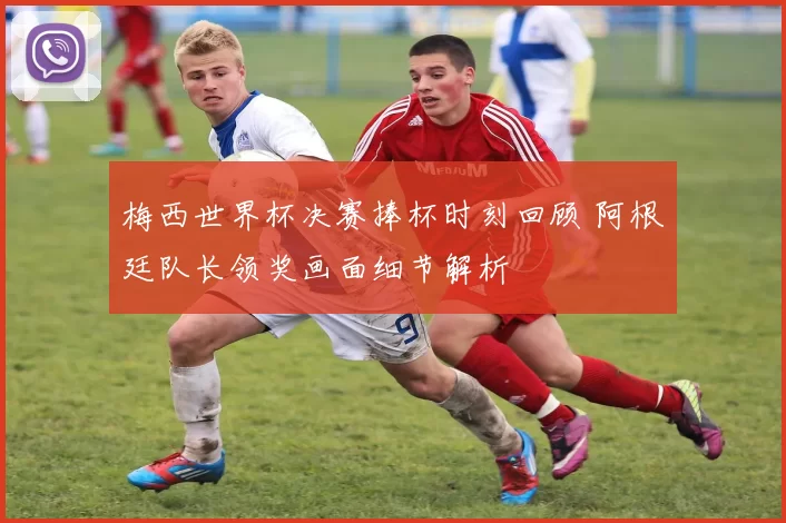 梅西世界杯决赛捧杯时刻回顾 阿根廷队长领奖画面细节解析