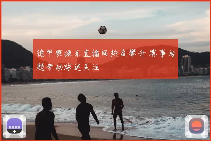 德甲樊振东直播间热度攀升 赛事话题带动球迷关注