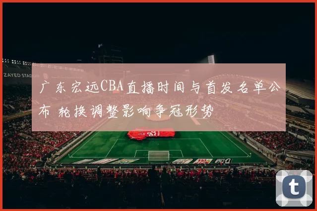 广东宏远CBA直播时间与首发名单公布 轮换调整影响争冠形势