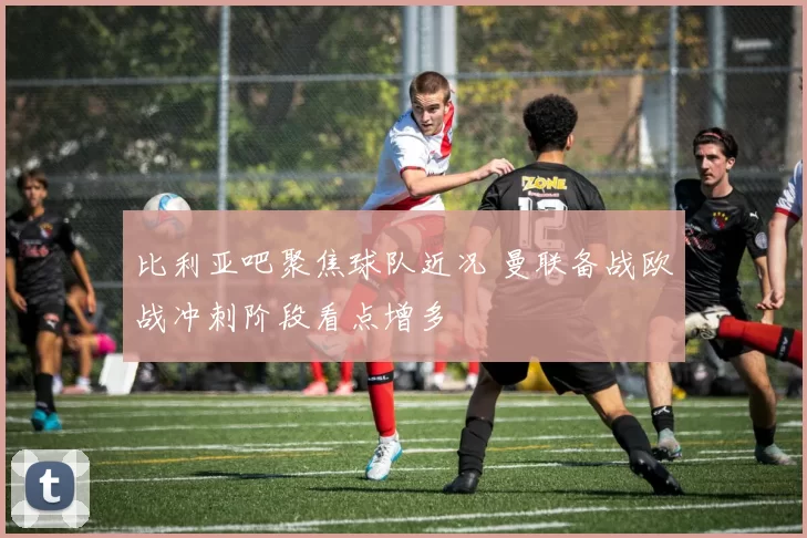 比利亚吧聚焦球队近况 曼联备战欧战冲刺阶段看点增多