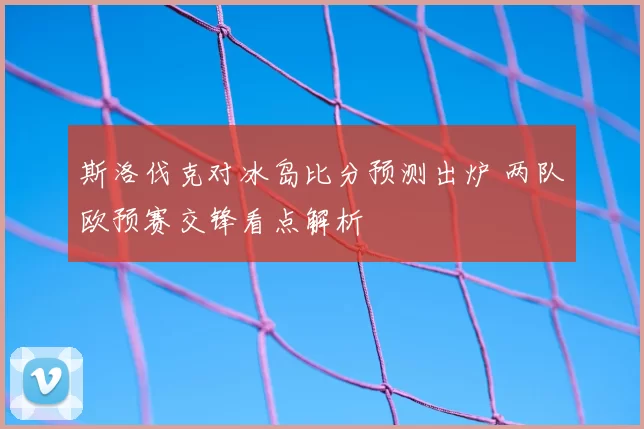 斯洛伐克对冰岛比分预测出炉 两队欧预赛交锋看点解析