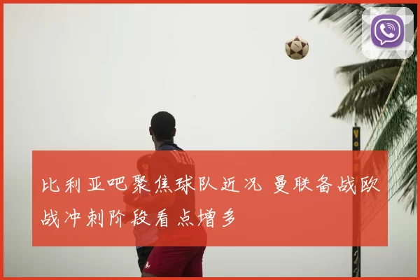 比利亚吧聚焦球队近况 曼联备战欧战冲刺阶段看点增多