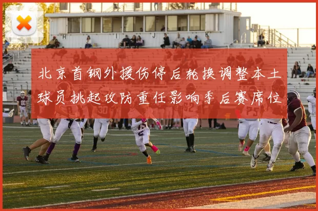 北京首钢外援伤停后轮换调整本土球员挑起攻防重任影响季后赛席位