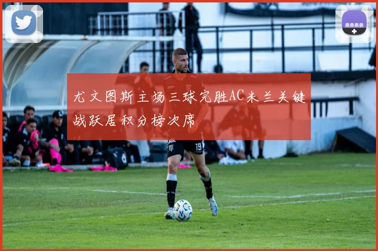 尤文图斯主场三球完胜AC米兰关键战跃居积分榜次席