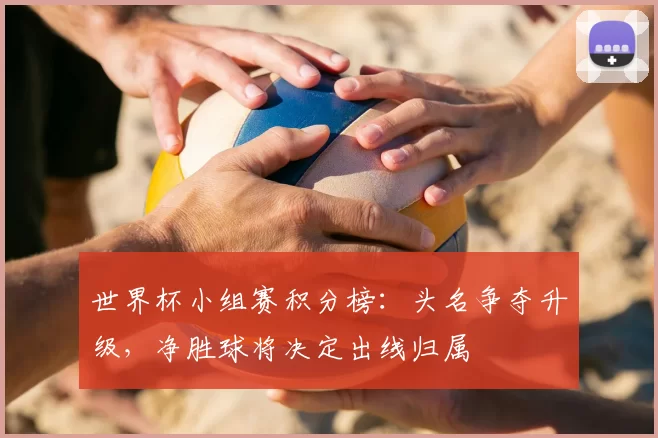 世界杯小组赛积分榜:头名争夺升级,净胜球将决定出线归属