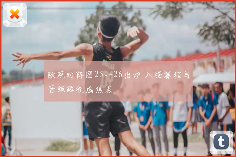 欧冠对阵图25一26出炉 八强赛程与晋级路径成焦点