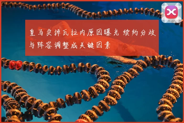 皇马卖掉瓦拉内原因曝光 续约分歧与阵容调整成关键因素